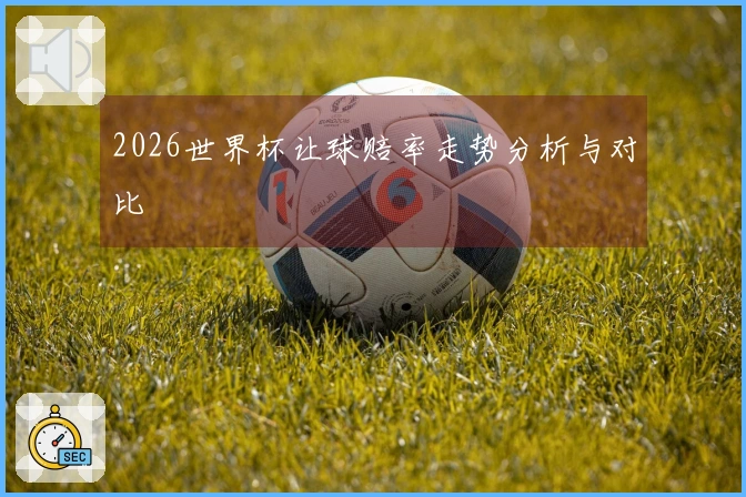 2026世界杯让球赔率走势分析与对比