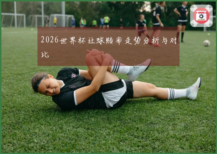 2026世界杯让球赔率走势分析与对比
